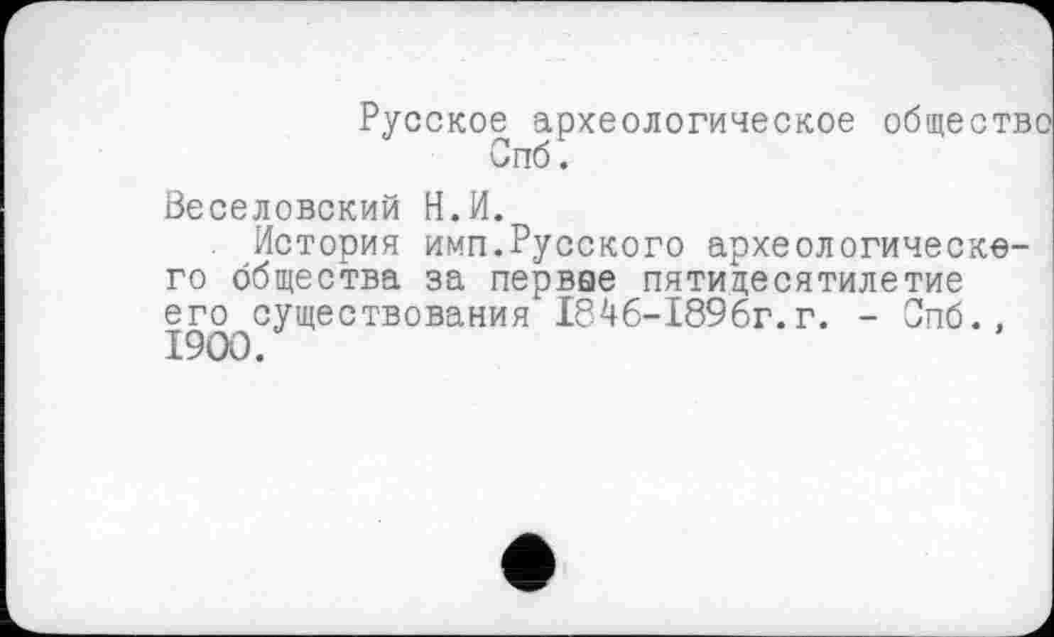 ﻿Русское археологическое общество Спб.
Веселовский Н.И.
. История имп.Русского археологического общества за первве пятидесятилетие его существования 184б-1896г. г. - Опб., I9OO.